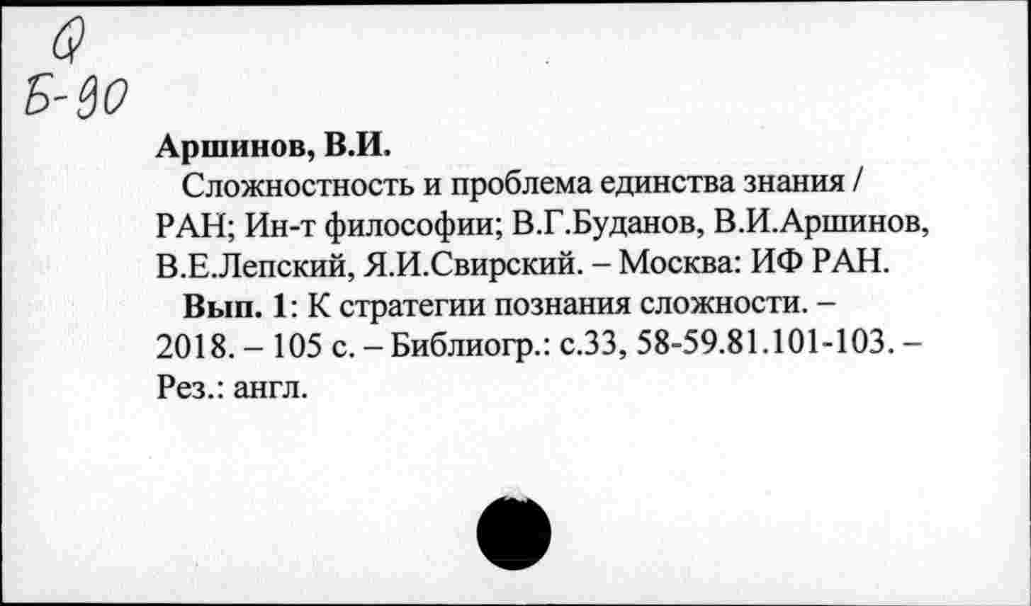 ﻿Аршинов, В.И.
Сложностность и проблема единства знания / РАН; Ин-т философии; В.Г.Буданов, В.И.Аршинов, В.Е.Лепский, Я.И.Свирский. - Москва: ИФ РАН.
Вып. 1: К стратегии познания сложности. -2018. - 105 с. - Библиогр.: с.ЗЗ, 58-59.81.101-103. -Рез.: англ.